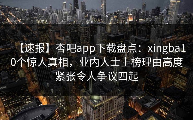 【速报】杏吧app下载盘点：xingba10个惊人真相，业内人士上榜理由高度紧张令人争议四起