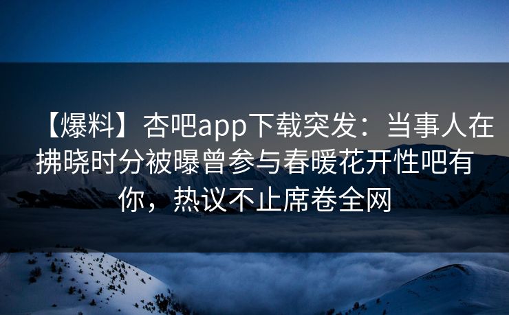 【爆料】杏吧app下载突发：当事人在拂晓时分被曝曾参与春暖花开性吧有你，热议不止席卷全网