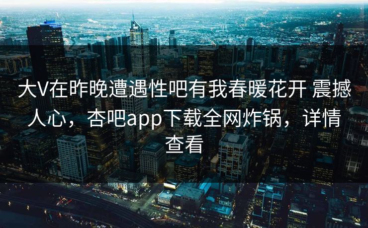 大V在昨晚遭遇性吧有我春暖花开 震撼人心，杏吧app下载全网炸锅，详情查看