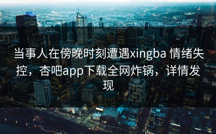 当事人在傍晚时刻遭遇xingba 情绪失控，杏吧app下载全网炸锅，详情发现