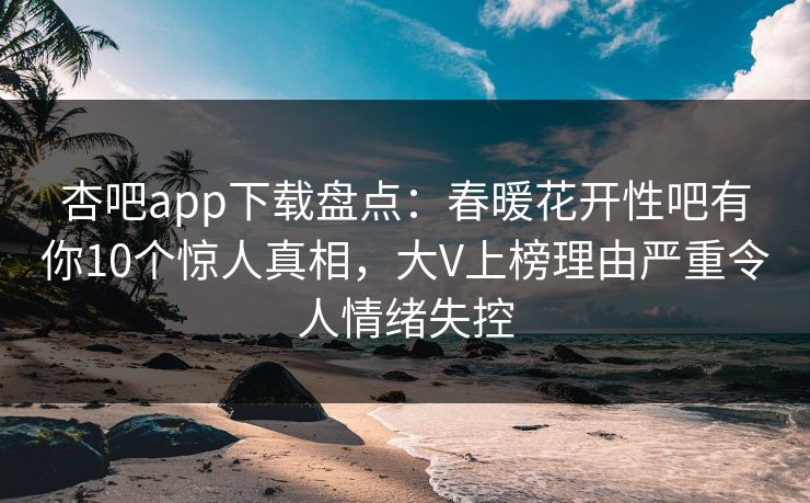 杏吧app下载盘点：春暖花开性吧有你10个惊人真相，大V上榜理由严重令人情绪失控