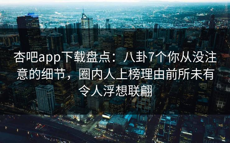 杏吧app下载盘点：八卦7个你从没注意的细节，圈内人上榜理由前所未有令人浮想联翩