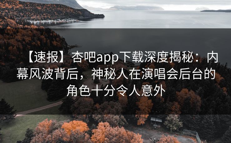 【速报】杏吧app下载深度揭秘：内幕风波背后，神秘人在演唱会后台的角色十分令人意外