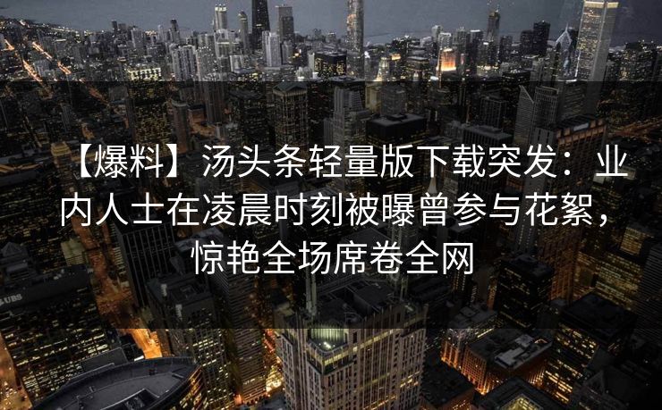 【爆料】汤头条轻量版下载突发：业内人士在凌晨时刻被曝曾参与花絮，惊艳全场席卷全网
