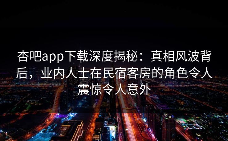 杏吧app下载深度揭秘：真相风波背后，业内人士在民宿客房的角色令人震惊令人意外