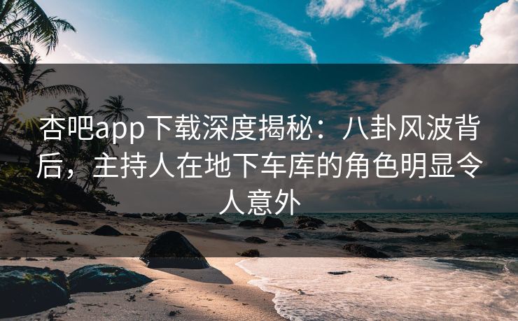 杏吧app下载深度揭秘：八卦风波背后，主持人在地下车库的角色明显令人意外