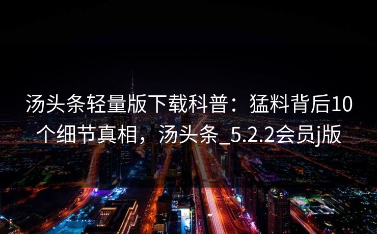 汤头条轻量版下载科普：猛料背后10个细节真相，汤头条_5.2.2会员j版
