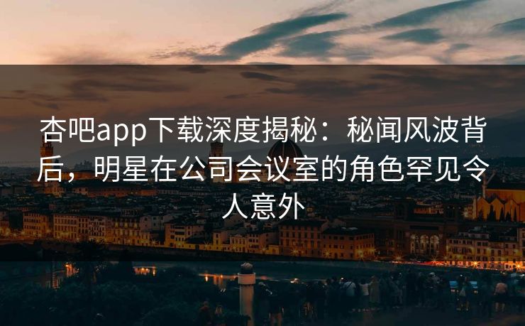 杏吧app下载深度揭秘：秘闻风波背后，明星在公司会议室的角色罕见令人意外