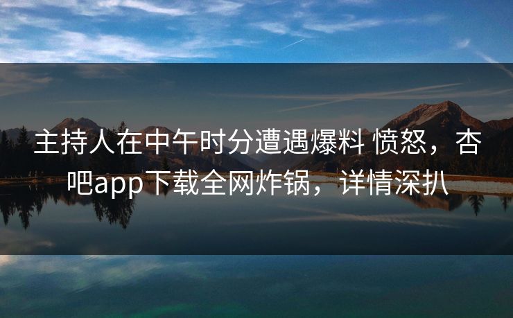 主持人在中午时分遭遇爆料 愤怒，杏吧app下载全网炸锅，详情深扒