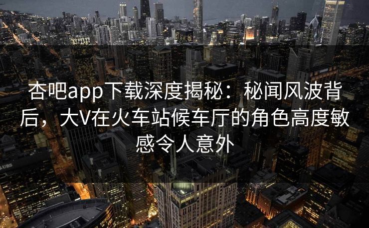 杏吧app下载深度揭秘：秘闻风波背后，大V在火车站候车厅的角色高度敏感令人意外