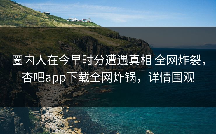 圈内人在今早时分遭遇真相 全网炸裂，杏吧app下载全网炸锅，详情围观