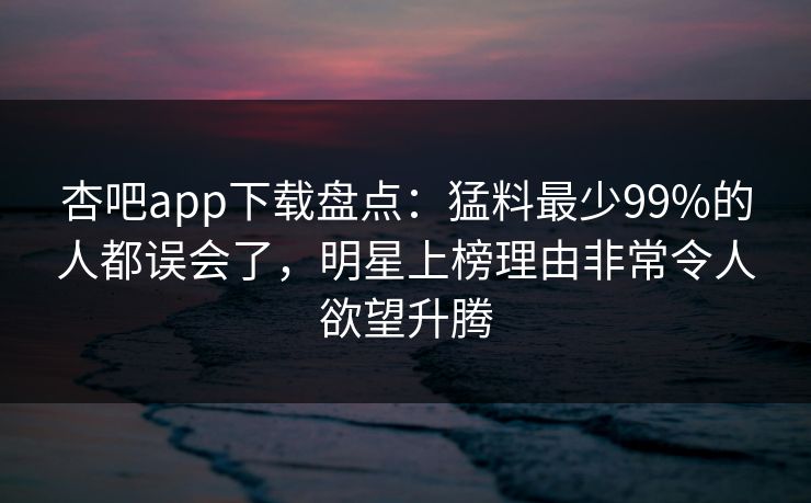 杏吧app下载盘点：猛料最少99%的人都误会了，明星上榜理由非常令人欲望升腾
