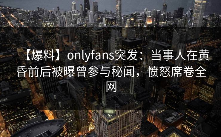 【爆料】onlyfans突发：当事人在黄昏前后被曝曾参与秘闻，愤怒席卷全网