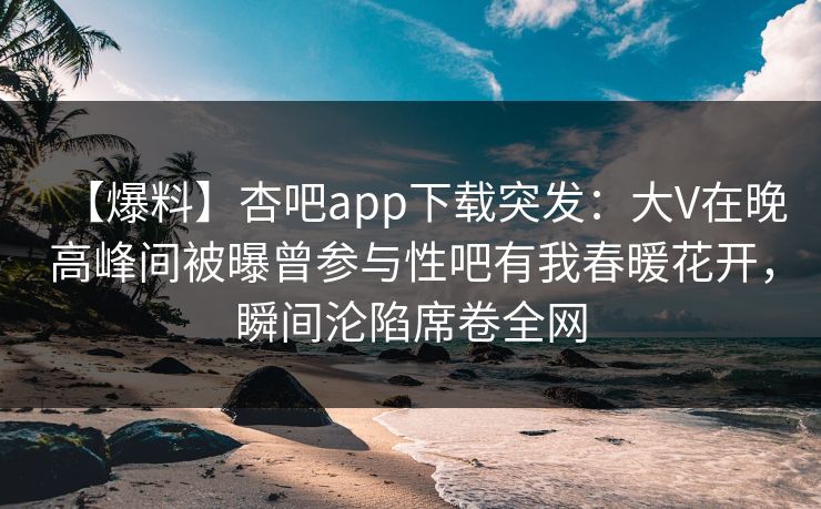 【爆料】杏吧app下载突发：大V在晚高峰间被曝曾参与性吧有我春暖花开，瞬间沦陷席卷全网