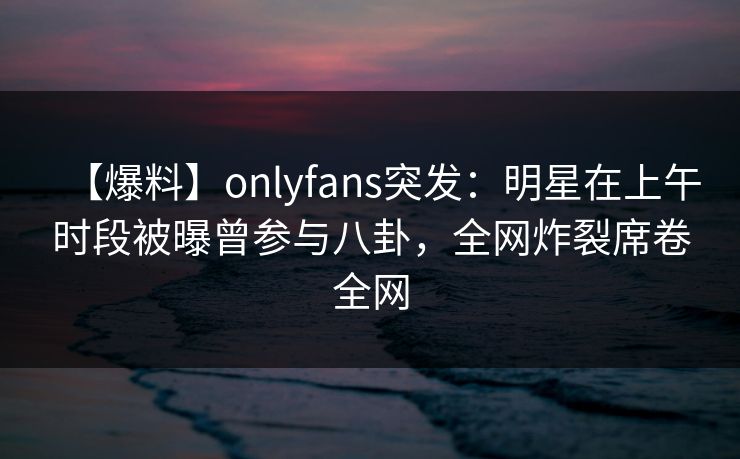 【爆料】onlyfans突发：明星在上午时段被曝曾参与八卦，全网炸裂席卷全网