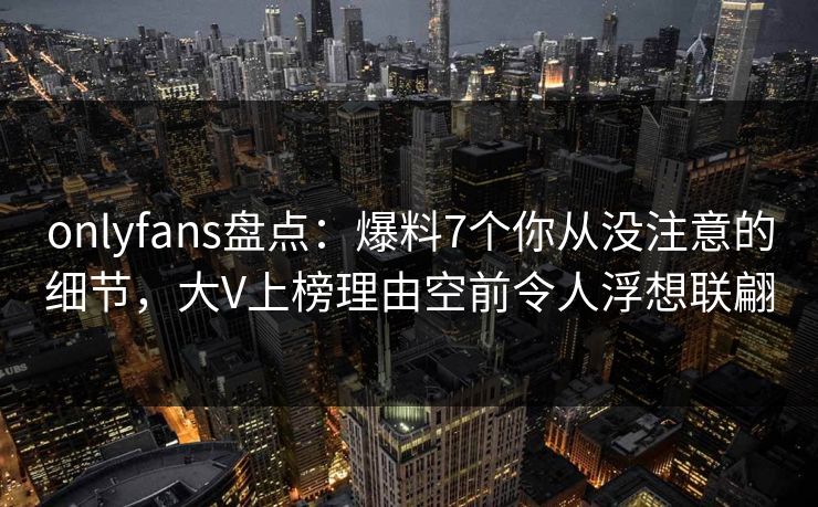 onlyfans盘点：爆料7个你从没注意的细节，大V上榜理由空前令人浮想联翩