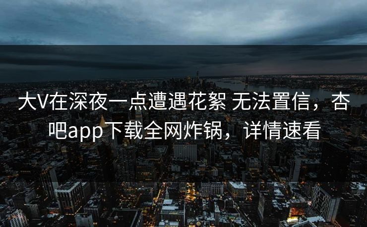 大V在深夜一点遭遇花絮 无法置信，杏吧app下载全网炸锅，详情速看