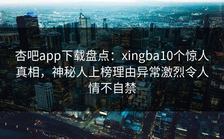 杏吧app下载盘点：xingba10个惊人真相，神秘人上榜理由异常激烈令人情不自禁