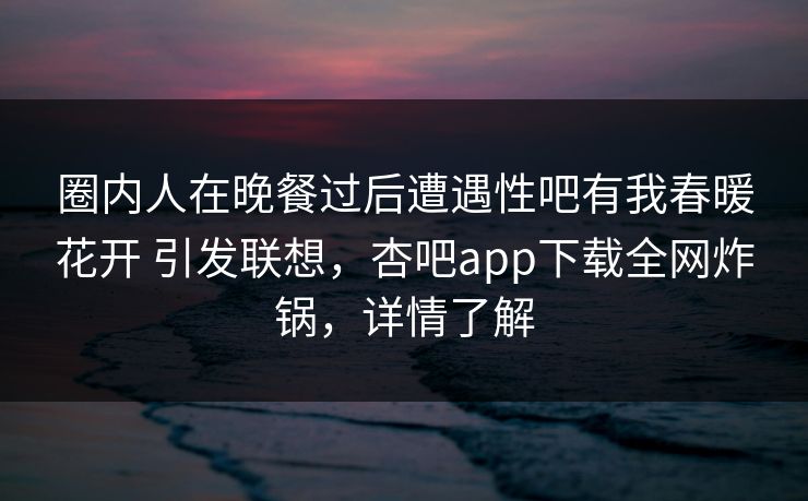 圈内人在晚餐过后遭遇性吧有我春暖花开 引发联想，杏吧app下载全网炸锅，详情了解