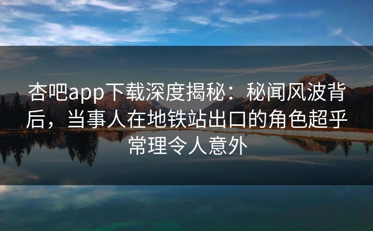 杏吧app下载深度揭秘：秘闻风波背后，当事人在地铁站出口的角色超乎常理令人意外