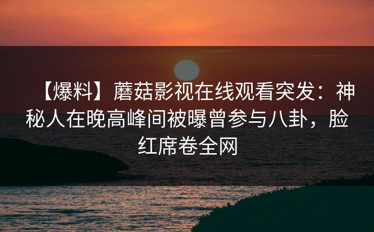 【爆料】蘑菇影视在线观看突发：神秘人在晚高峰间被曝曾参与八卦，脸红席卷全网