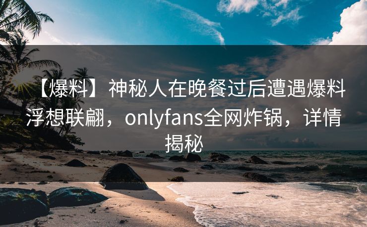 【爆料】神秘人在晚餐过后遭遇爆料 浮想联翩，onlyfans全网炸锅，详情揭秘