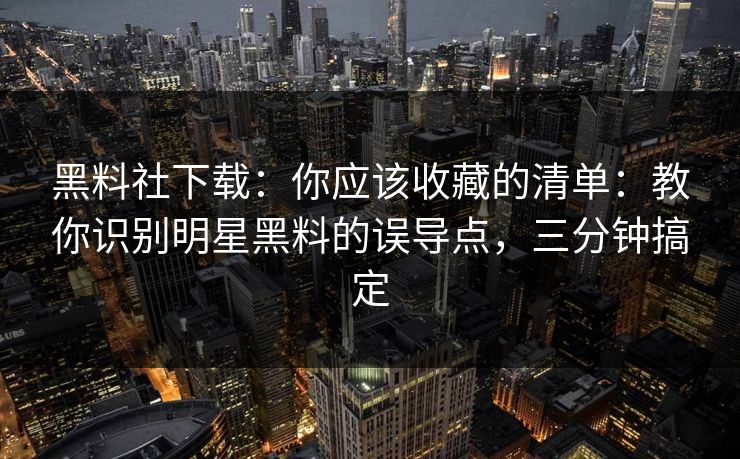 黑料社下载：你应该收藏的清单：教你识别明星黑料的误导点，三分钟搞定