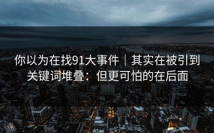 你以为在找91大事件｜其实在被引到关键词堆叠：但更可怕的在后面