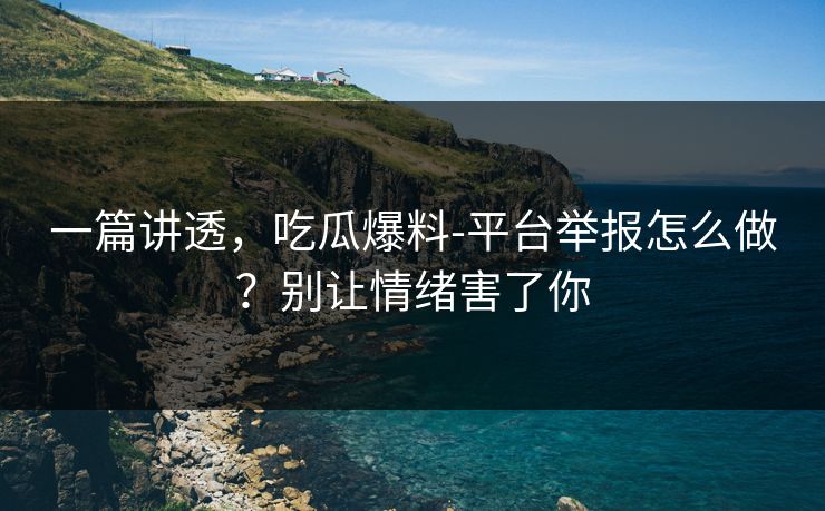一篇讲透，吃瓜爆料-平台举报怎么做？别让情绪害了你