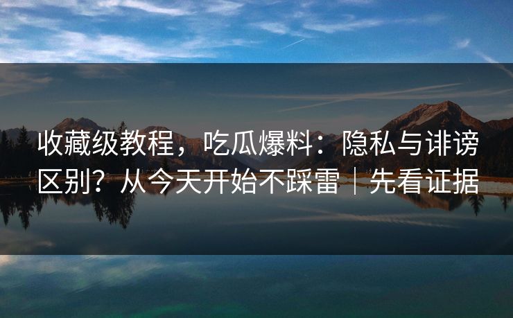 收藏级教程，吃瓜爆料：隐私与诽谤区别？从今天开始不踩雷｜先看证据