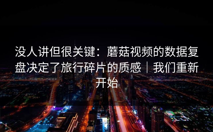 没人讲但很关键：蘑菇视频的数据复盘决定了旅行碎片的质感｜我们重新开始
